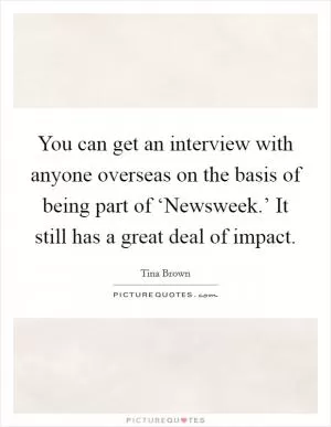 You can get an interview with anyone overseas on the basis of being part of ‘Newsweek.’ It still has a great deal of impact Picture Quote #1