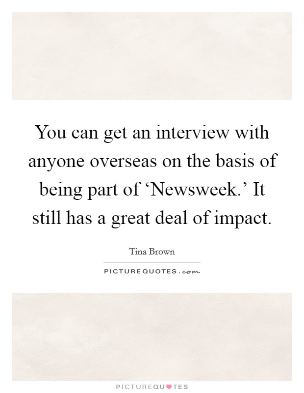 You can get an interview with anyone overseas on the basis of being part of ‘Newsweek.' It still has a great deal of impact. Picture Quote #1