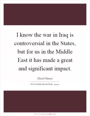 I know the war in Iraq is controversial in the States, but for us in the Middle East it has made a great and significant impact Picture Quote #1