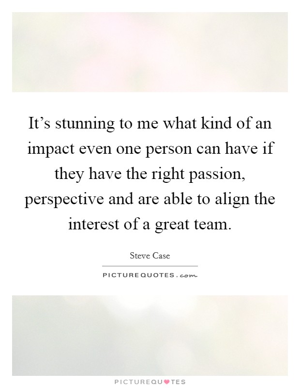 It's stunning to me what kind of an impact even one person can have if they have the right passion, perspective and are able to align the interest of a great team. Picture Quote #1