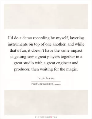 I’d do a demo recording by myself, layering instruments on top of one another, and while that’s fun, it doesn’t have the same impact as getting some great players together in a great studio with a great engineer and producer, then waiting for the magic Picture Quote #1