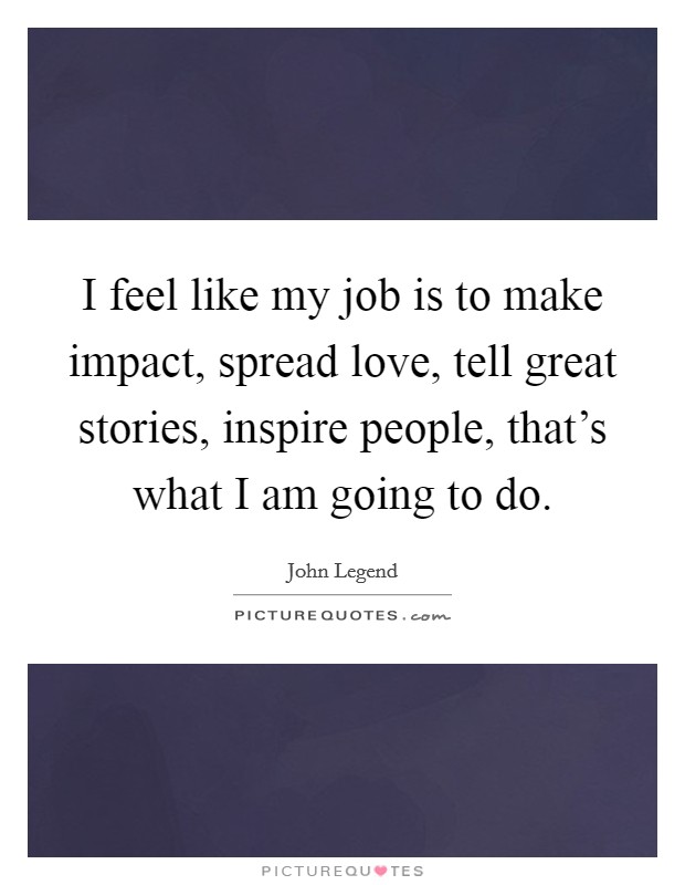 I feel like my job is to make impact, spread love, tell great stories, inspire people, that's what I am going to do. Picture Quote #1