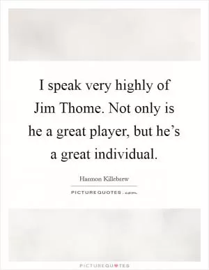 I speak very highly of Jim Thome. Not only is he a great player, but he’s a great individual Picture Quote #1