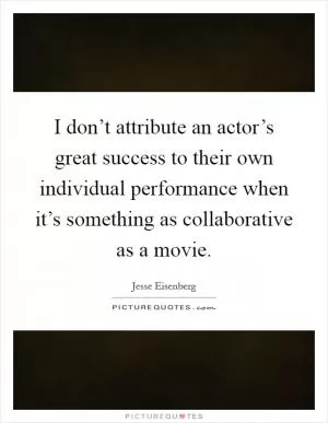 I don’t attribute an actor’s great success to their own individual performance when it’s something as collaborative as a movie Picture Quote #1