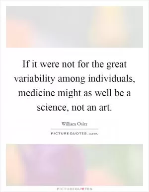 If it were not for the great variability among individuals, medicine might as well be a science, not an art Picture Quote #1