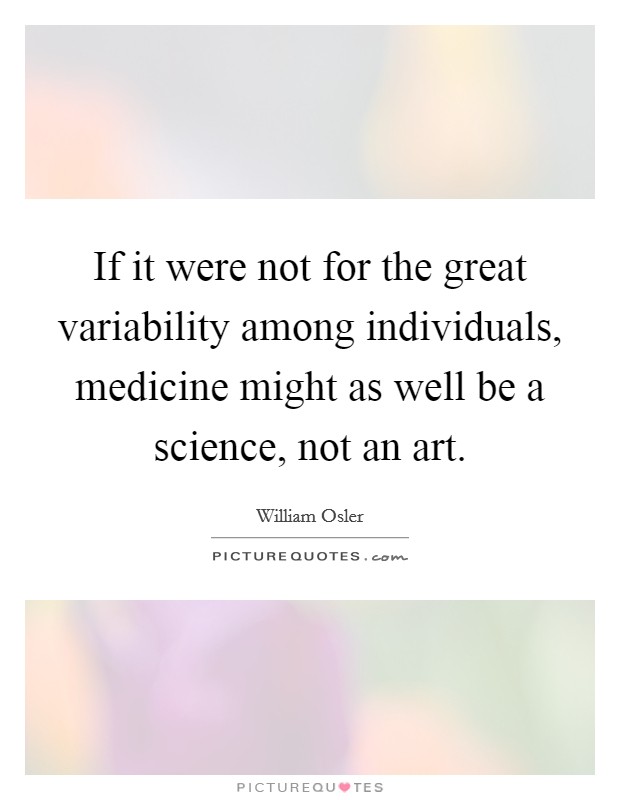 If it were not for the great variability among individuals, medicine might as well be a science, not an art. Picture Quote #1