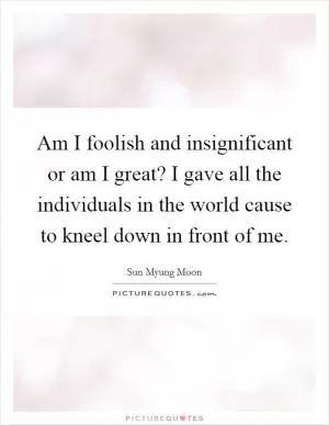 Am I foolish and insignificant or am I great? I gave all the individuals in the world cause to kneel down in front of me Picture Quote #1
