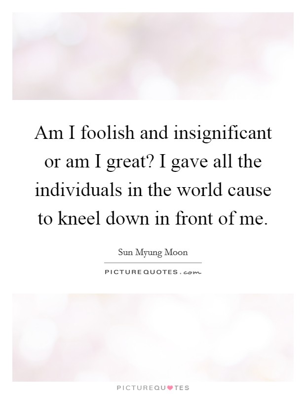 Am I foolish and insignificant or am I great? I gave all the individuals in the world cause to kneel down in front of me. Picture Quote #1