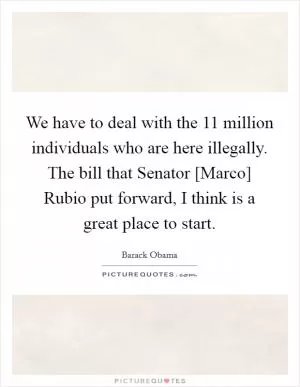 We have to deal with the 11 million individuals who are here illegally. The bill that Senator [Marco] Rubio put forward, I think is a great place to start Picture Quote #1
