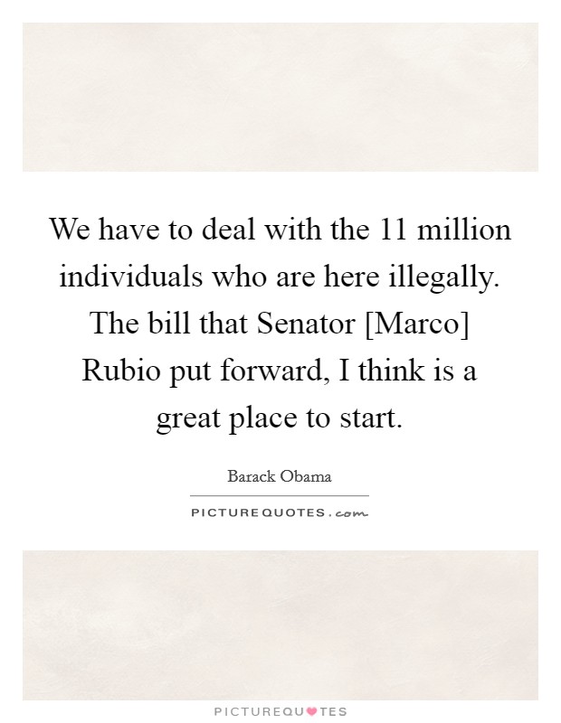 We have to deal with the 11 million individuals who are here illegally. The bill that Senator [Marco] Rubio put forward, I think is a great place to start. Picture Quote #1
