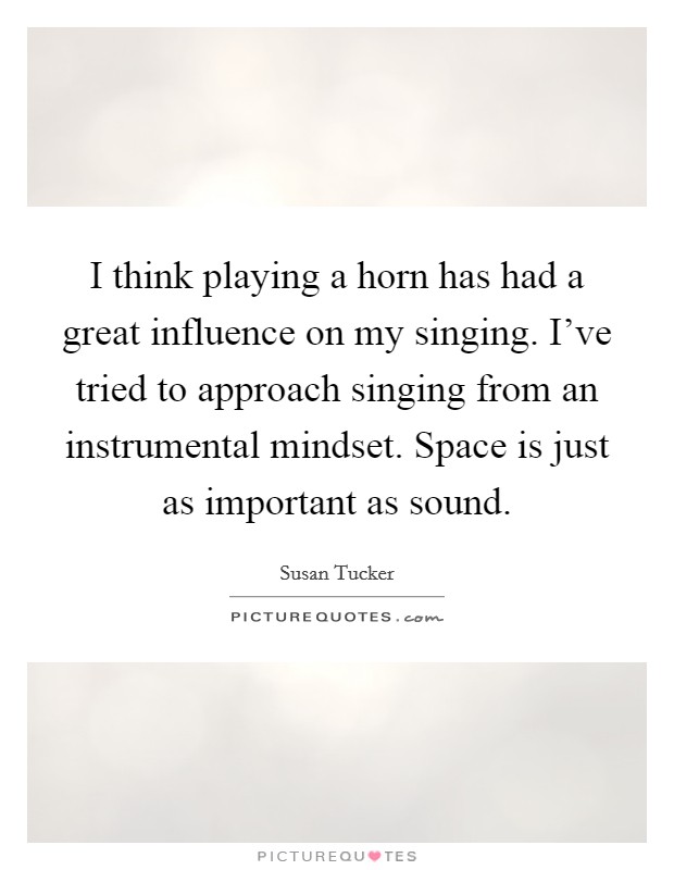 I think playing a horn has had a great influence on my singing. I've tried to approach singing from an instrumental mindset. Space is just as important as sound. Picture Quote #1