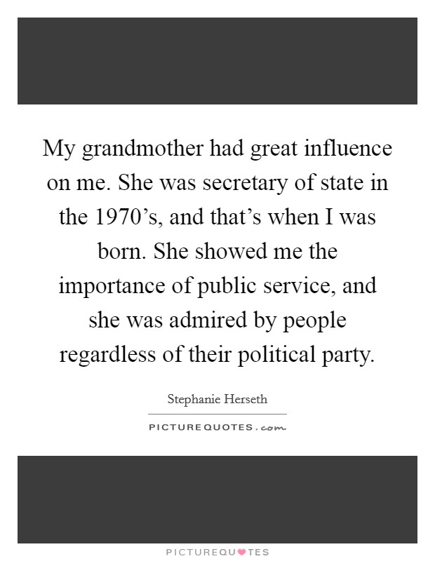 My grandmother had great influence on me. She was secretary of state in the 1970's, and that's when I was born. She showed me the importance of public service, and she was admired by people regardless of their political party. Picture Quote #1