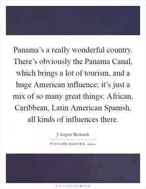 Panama’s a really wonderful country. There’s obviously the Panama Canal, which brings a lot of tourism, and a huge American influence; it’s just a mix of so many great things: African, Caribbean, Latin American Spanish, all kinds of influences there Picture Quote #1