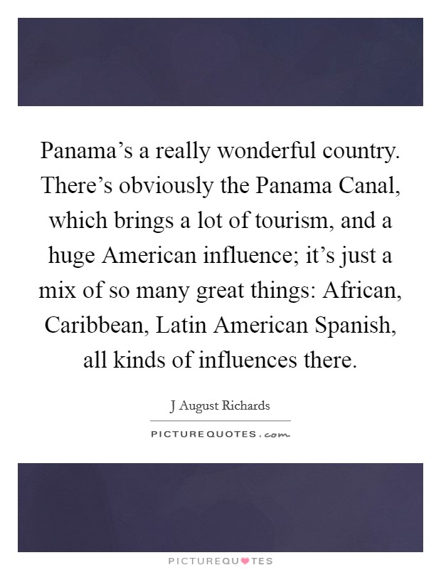 Panama's a really wonderful country. There's obviously the Panama Canal, which brings a lot of tourism, and a huge American influence; it's just a mix of so many great things: African, Caribbean, Latin American Spanish, all kinds of influences there. Picture Quote #1