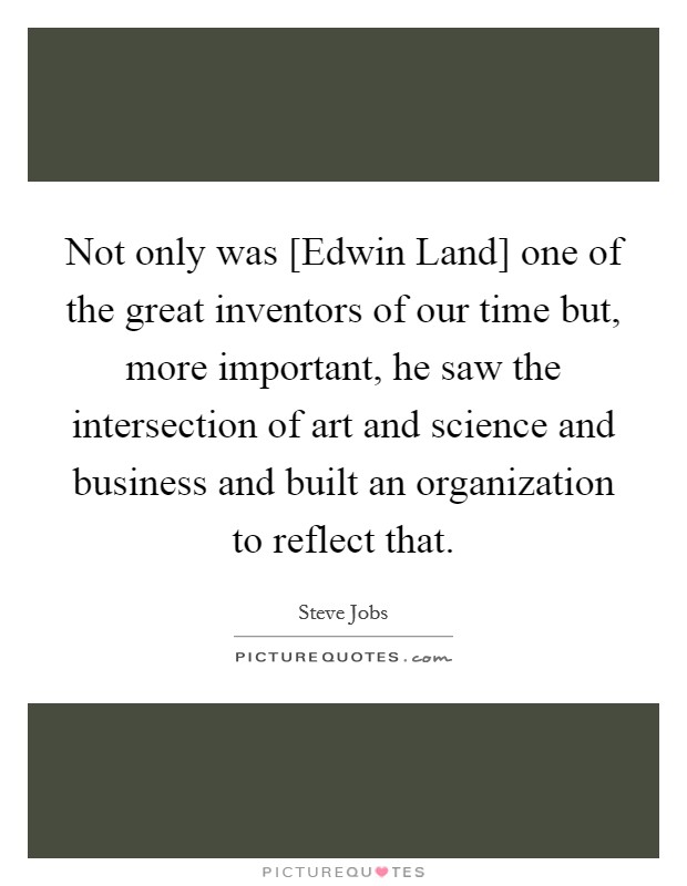 Not only was [Edwin Land] one of the great inventors of our time but, more important, he saw the intersection of art and science and business and built an organization to reflect that. Picture Quote #1
