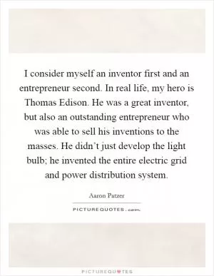 I consider myself an inventor first and an entrepreneur second. In real life, my hero is Thomas Edison. He was a great inventor, but also an outstanding entrepreneur who was able to sell his inventions to the masses. He didn’t just develop the light bulb; he invented the entire electric grid and power distribution system Picture Quote #1
