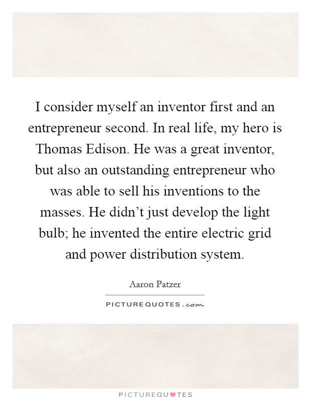 I consider myself an inventor first and an entrepreneur second. In real life, my hero is Thomas Edison. He was a great inventor, but also an outstanding entrepreneur who was able to sell his inventions to the masses. He didn't just develop the light bulb; he invented the entire electric grid and power distribution system. Picture Quote #1