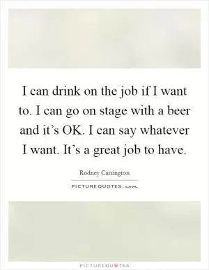 I can drink on the job if I want to. I can go on stage with a beer and it’s OK. I can say whatever I want. It’s a great job to have Picture Quote #1