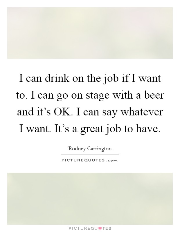 I can drink on the job if I want to. I can go on stage with a beer and it's OK. I can say whatever I want. It's a great job to have. Picture Quote #1