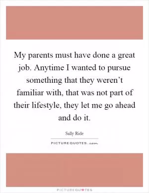 My parents must have done a great job. Anytime I wanted to pursue something that they weren’t familiar with, that was not part of their lifestyle, they let me go ahead and do it Picture Quote #1
