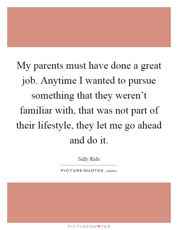 My parents must have done a great job. Anytime I wanted to pursue something that they weren't familiar with, that was not part of their lifestyle, they let me go ahead and do it. Picture Quote #1