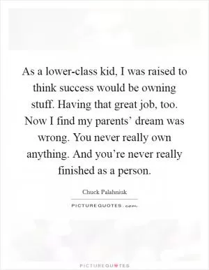 As a lower-class kid, I was raised to think success would be owning stuff. Having that great job, too. Now I find my parents’ dream was wrong. You never really own anything. And you’re never really finished as a person Picture Quote #1