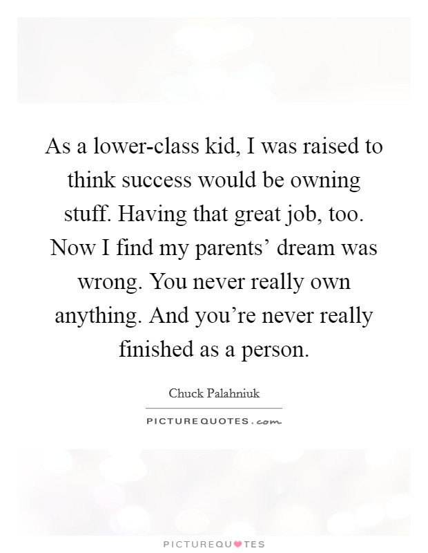 As a lower-class kid, I was raised to think success would be owning stuff. Having that great job, too. Now I find my parents' dream was wrong. You never really own anything. And you're never really finished as a person. Picture Quote #1