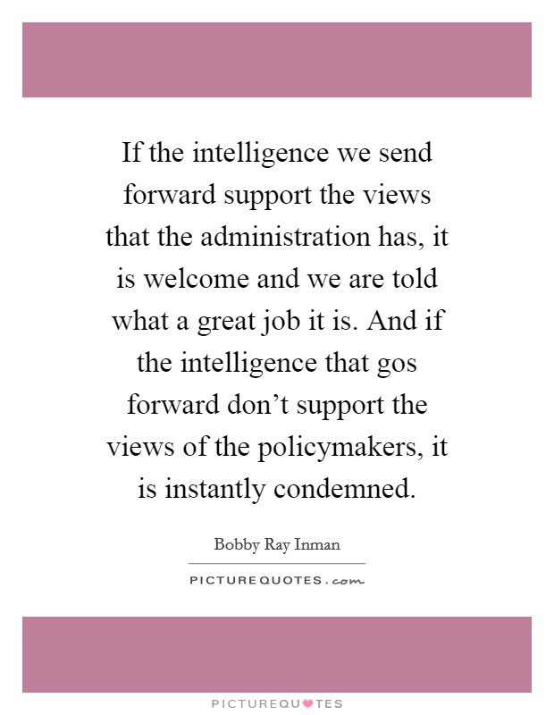 If the intelligence we send forward support the views that the administration has, it is welcome and we are told what a great job it is. And if the intelligence that gos forward don't support the views of the policymakers, it is instantly condemned. Picture Quote #1