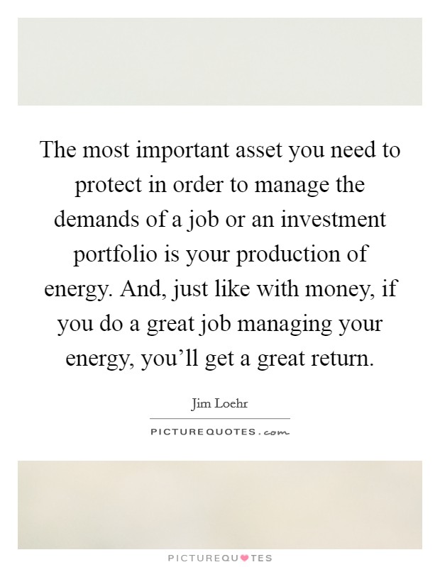 The most important asset you need to protect in order to manage the demands of a job or an investment portfolio is your production of energy. And, just like with money, if you do a great job managing your energy, you'll get a great return. Picture Quote #1