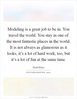 Modeling is a great job to be in. You travel the world. You stay in one of the most fantastic places in the world. It is not always as glamorous as it looks, it’s a lot of hard work, too, but it’s a lot of fun at the same time Picture Quote #1