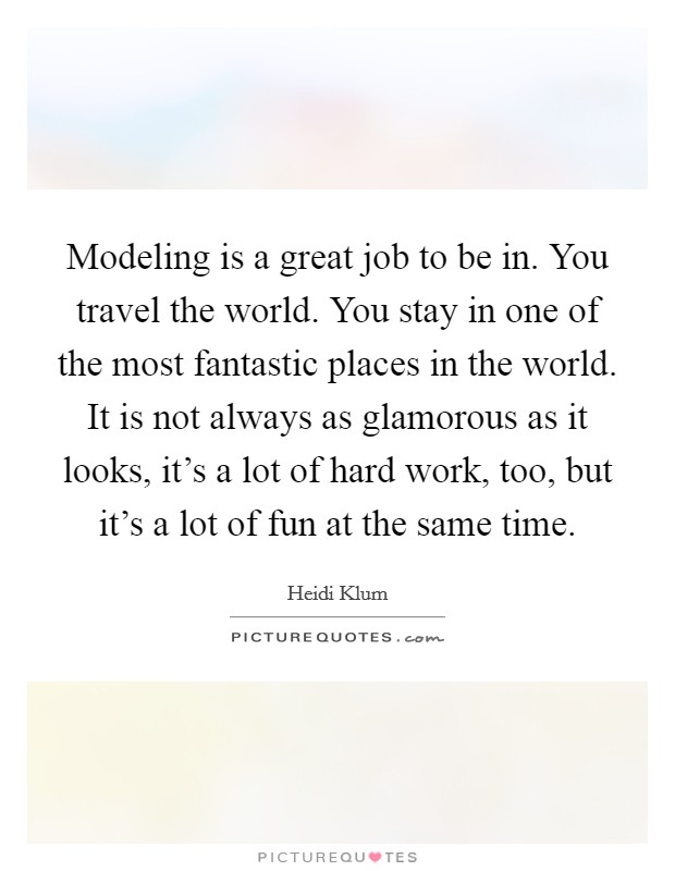 Modeling is a great job to be in. You travel the world. You stay in one of the most fantastic places in the world. It is not always as glamorous as it looks, it's a lot of hard work, too, but it's a lot of fun at the same time. Picture Quote #1