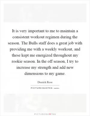 It is very important to me to maintain a consistent workout regimen during the season. The Bulls staff does a great job with providing me with a weekly workout, and these kept me energized throughout my rookie season. In the off season, I try to increase my strength and add new dimensions to my game Picture Quote #1
