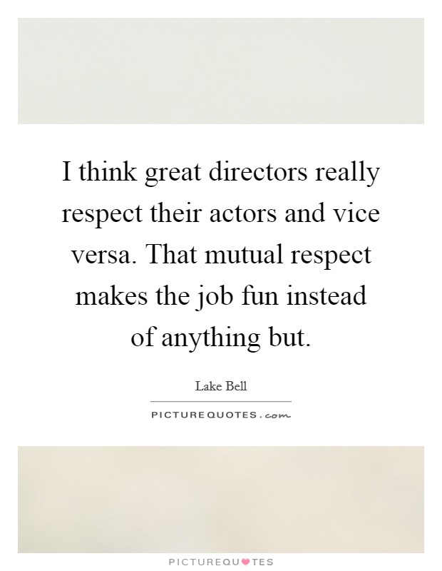 I think great directors really respect their actors and vice versa. That mutual respect makes the job fun instead of anything but. Picture Quote #1