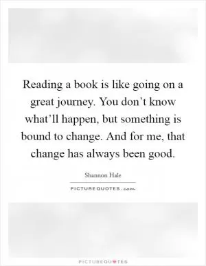 Reading a book is like going on a great journey. You don’t know what’ll happen, but something is bound to change. And for me, that change has always been good Picture Quote #1