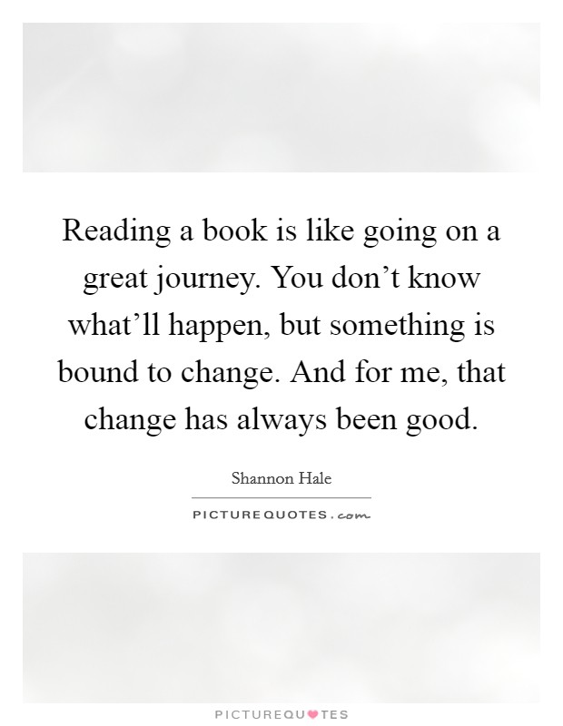 Reading a book is like going on a great journey. You don't know what'll happen, but something is bound to change. And for me, that change has always been good. Picture Quote #1