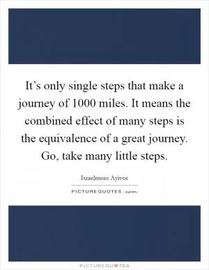 It’s only single steps that make a journey of 1000 miles. It means the combined effect of many steps is the equivalence of a great journey. Go, take many little steps Picture Quote #1