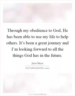 Through my obedience to God, He has been able to use my life to help others. It’s been a great journey and I’m looking forward to all the things God has in the future Picture Quote #1