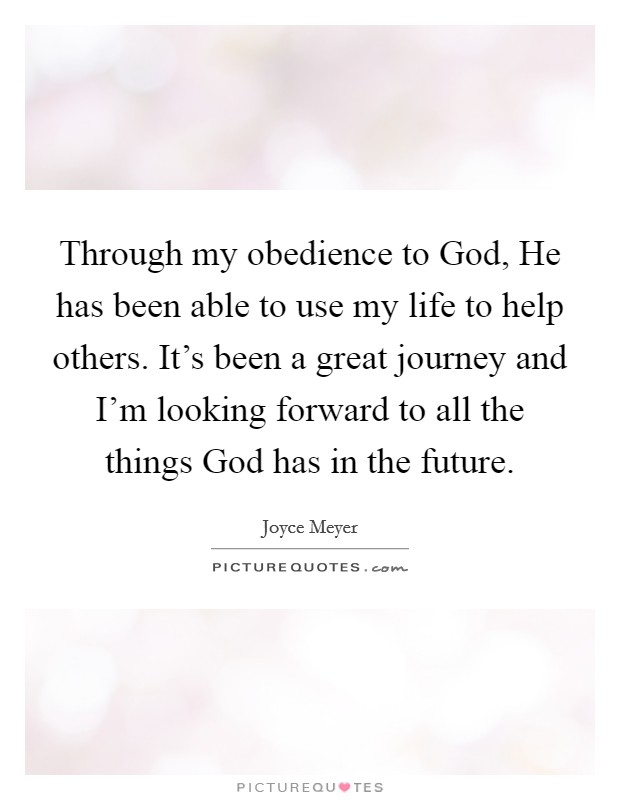 Through my obedience to God, He has been able to use my life to help others. It's been a great journey and I'm looking forward to all the things God has in the future. Picture Quote #1