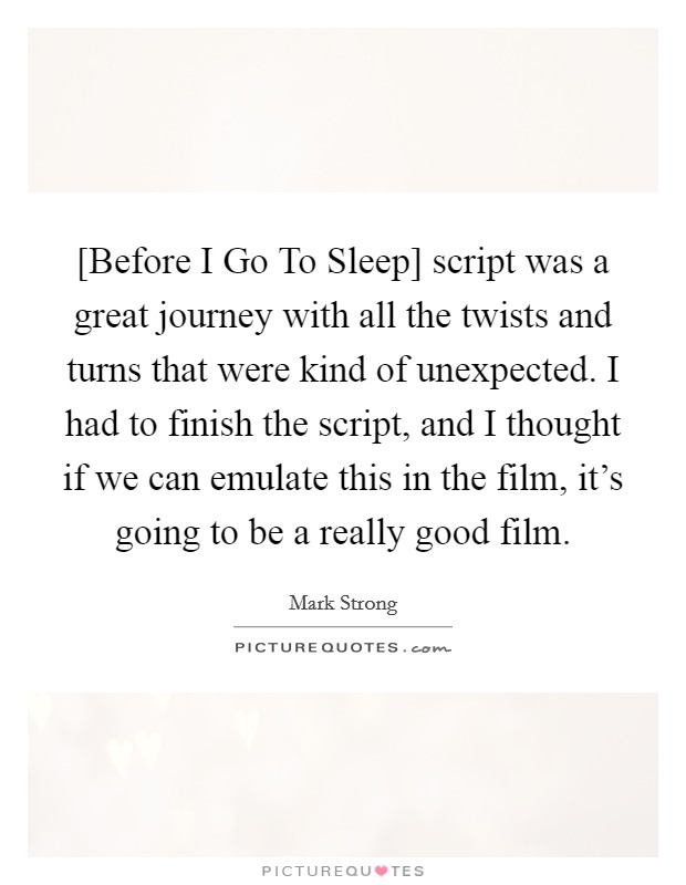 [Before I Go To Sleep] script was a great journey with all the twists and turns that were kind of unexpected. I had to finish the script, and I thought if we can emulate this in the film, it's going to be a really good film. Picture Quote #1