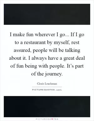 I make fun wherever I go... If I go to a restaurant by myself, rest assured, people will be talking about it. I always have a great deal of fun being with people. It’s part of the journey Picture Quote #1
