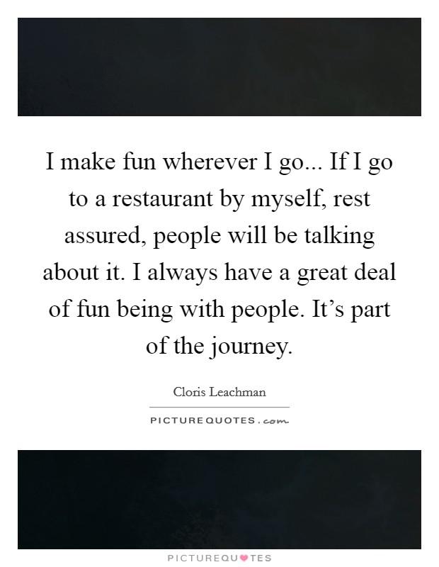 I make fun wherever I go... If I go to a restaurant by myself, rest assured, people will be talking about it. I always have a great deal of fun being with people. It's part of the journey. Picture Quote #1