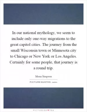In our national mythology, we seem to include only one-way migrations to the great capitol cities. The journey from the small Wisconsin town or Minnesota city to Chicago or New York or Los Angeles. Certainly for some people, that journey is a round trip Picture Quote #1