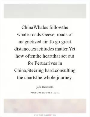 ChinaWhales followthe whale-roads.Geese, roads of magnetized air.To go great distance,exactitudes matter.Yet how oftenthe heartthat set out for Peruarrives in China,Steering hard.consulting the chartsthe whole journey Picture Quote #1
