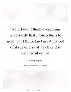 Well, I don’t think everything necessarily that I touch turns to gold, but I think I get great joy out of it regardless of whether it is successful or not Picture Quote #1