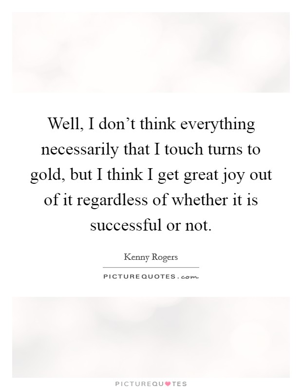 Well, I don't think everything necessarily that I touch turns to gold, but I think I get great joy out of it regardless of whether it is successful or not. Picture Quote #1
