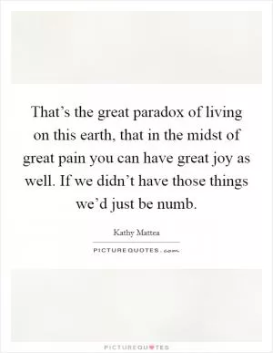 That’s the great paradox of living on this earth, that in the midst of great pain you can have great joy as well. If we didn’t have those things we’d just be numb Picture Quote #1