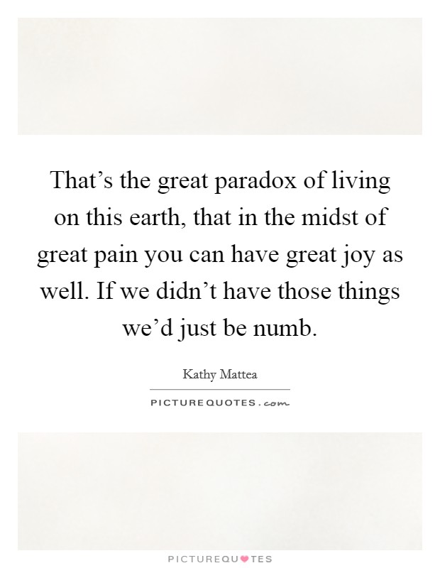 That's the great paradox of living on this earth, that in the midst of great pain you can have great joy as well. If we didn't have those things we'd just be numb. Picture Quote #1