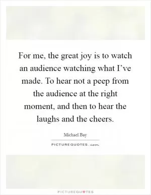 For me, the great joy is to watch an audience watching what I’ve made. To hear not a peep from the audience at the right moment, and then to hear the laughs and the cheers Picture Quote #1
