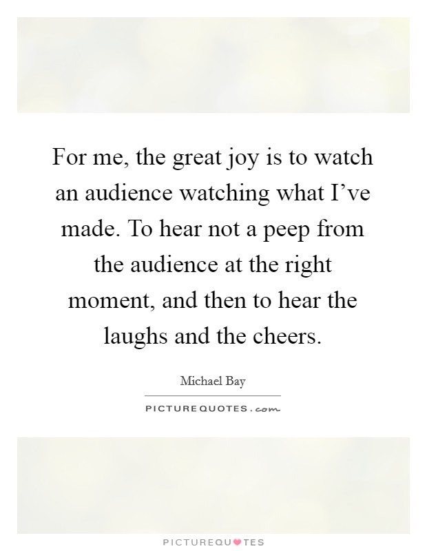 For me, the great joy is to watch an audience watching what I've made. To hear not a peep from the audience at the right moment, and then to hear the laughs and the cheers. Picture Quote #1