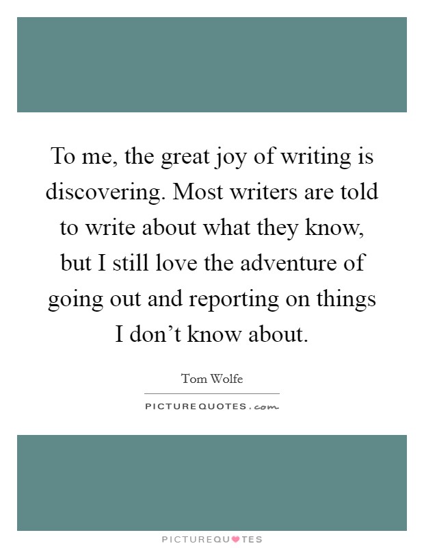 To me, the great joy of writing is discovering. Most writers are told to write about what they know, but I still love the adventure of going out and reporting on things I don't know about. Picture Quote #1